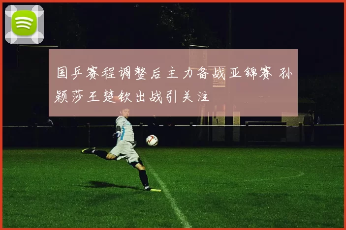 国乒赛程调整后主力备战亚锦赛 孙颖莎王楚钦出战引关注