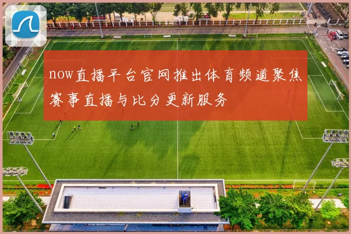 now直播平台官网推出体育频道聚焦赛事直播与比分更新服务