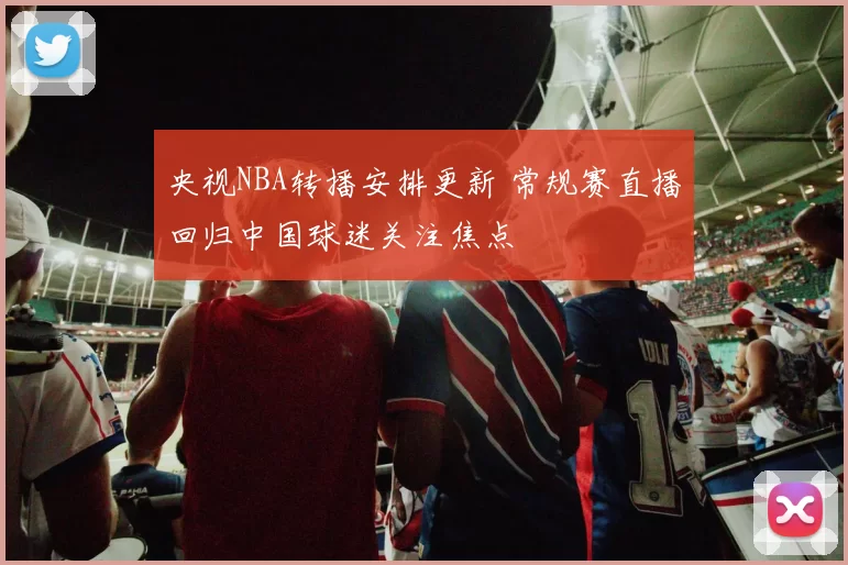央视NBA转播安排更新 常规赛直播回归中国球迷关注焦点