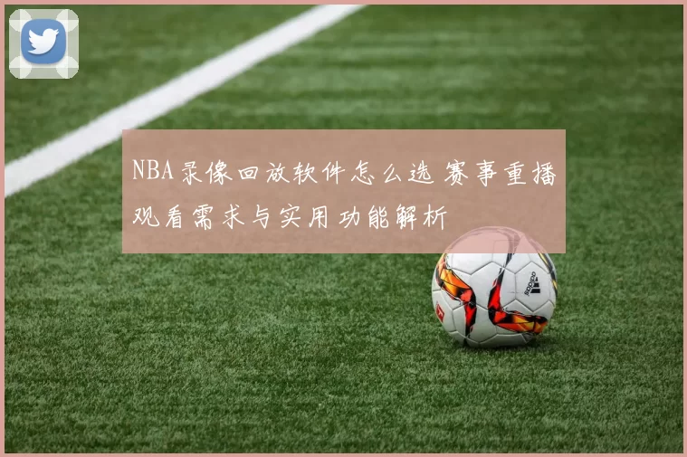 NBA录像回放软件怎么选 赛事重播观看需求与实用功能解析