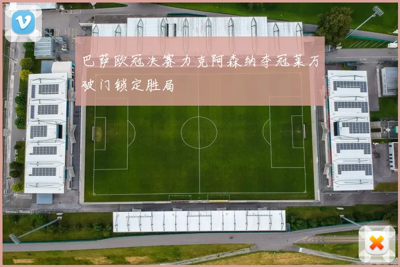 巴萨欧冠决赛力克阿森纳夺冠莱万破门锁定胜局