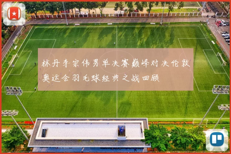 林丹李宗伟男单决赛巅峰对决伦敦奥运会羽毛球经典之战回顾
