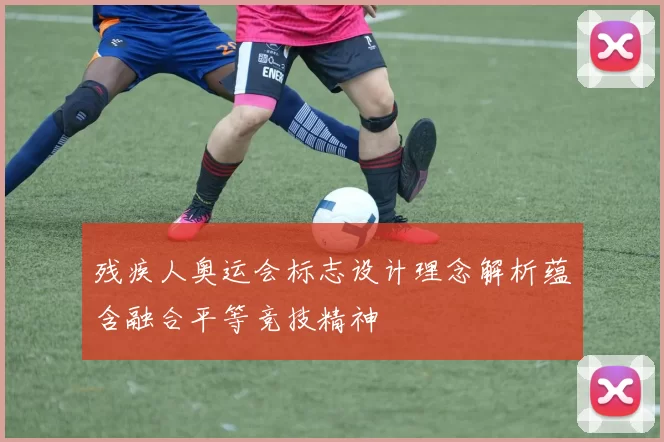 残疾人奥运会标志设计理念解析蕴含融合平等竞技精神