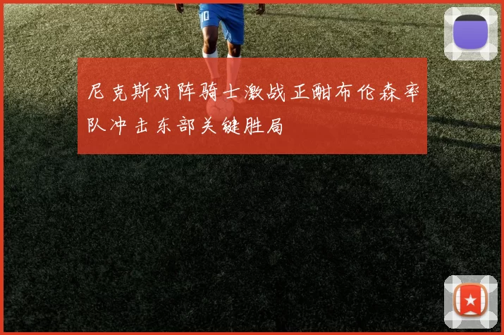 尼克斯对阵骑士激战正酣布伦森率队冲击东部关键胜局