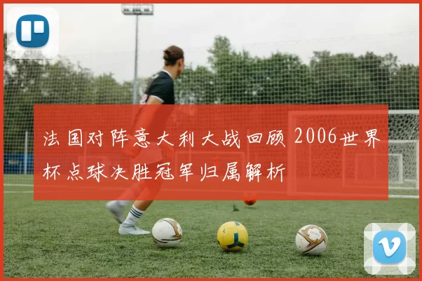法国对阵意大利大战回顾 2006世界杯点球决胜冠军归属解析