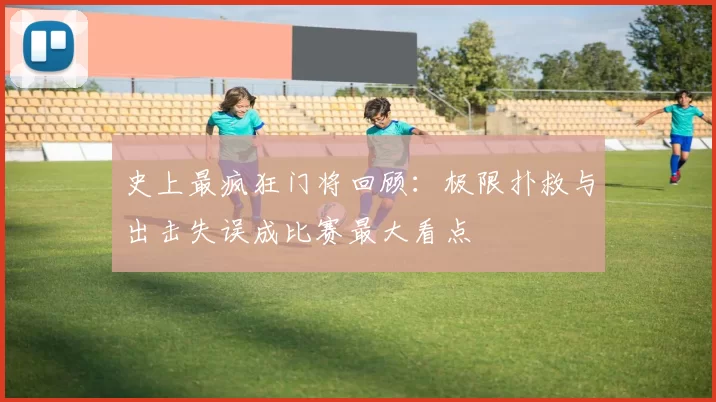 史上最疯狂门将回顾：极限扑救与出击失误成比赛最大看点