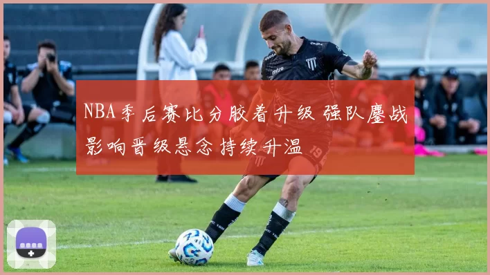 NBA季后赛比分胶着升级 强队鏖战影响晋级悬念持续升温