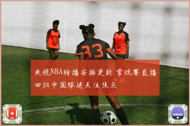 央视NBA转播安排更新 常规赛直播回归中国球迷关注焦点
