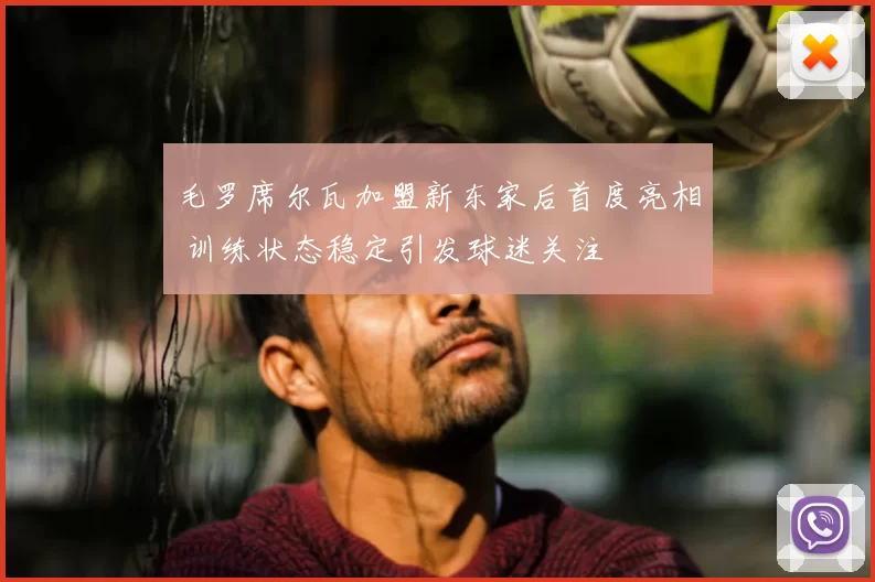 毛罗席尔瓦加盟新东家后首度亮相 训练状态稳定引发球迷关注
