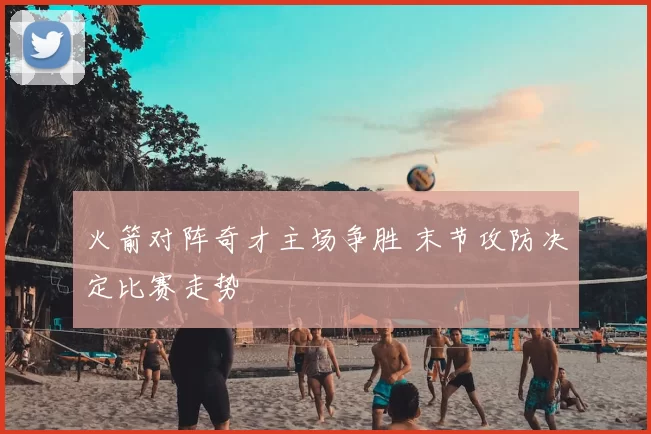 火箭对阵奇才主场争胜 末节攻防决定比赛走势