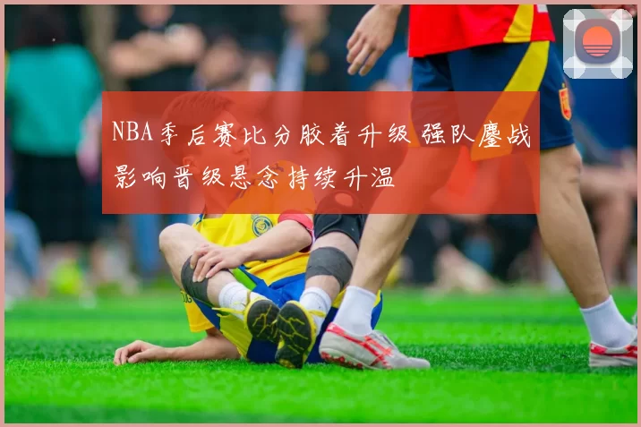 NBA季后赛比分胶着升级 强队鏖战影响晋级悬念持续升温