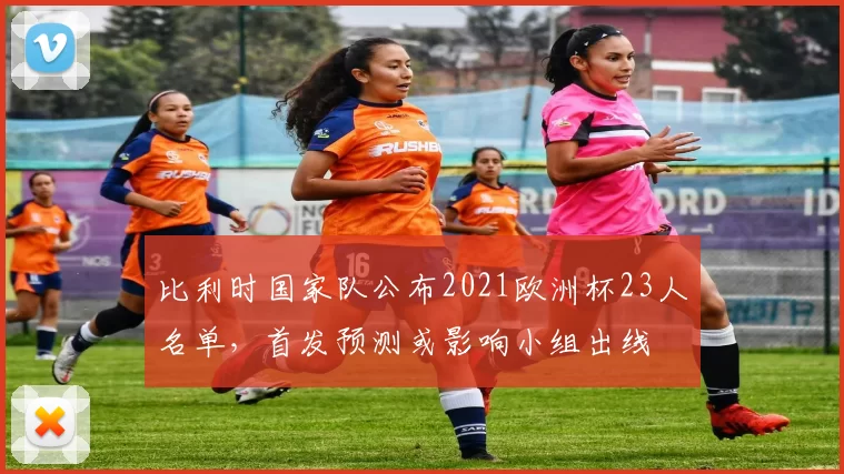 比利时国家队公布2021欧洲杯23人名单，首发预测或影响小组出线