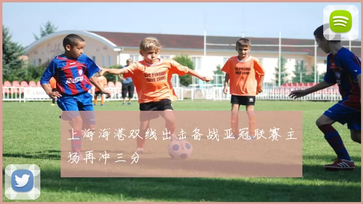 上海海港双线出击备战亚冠联赛主场再冲三分