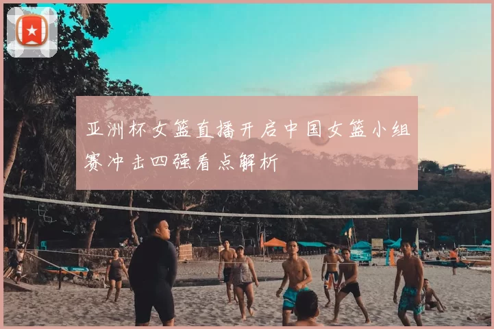 亚洲杯女篮直播开启中国女篮小组赛冲击四强看点解析