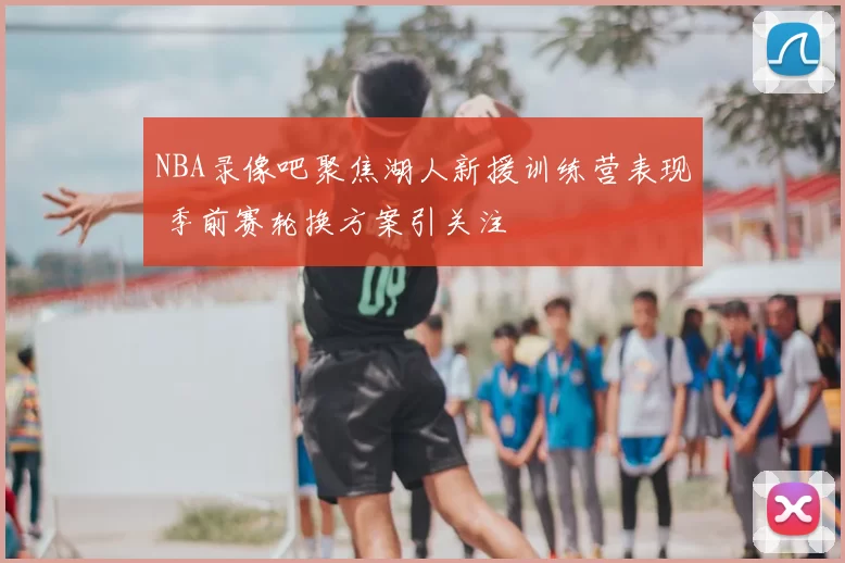 NBA录像吧聚焦湖人新援训练营表现 季前赛轮换方案引关注