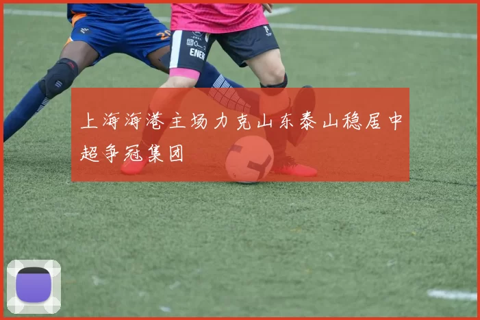 上海海港主场力克山东泰山稳居中超争冠集团