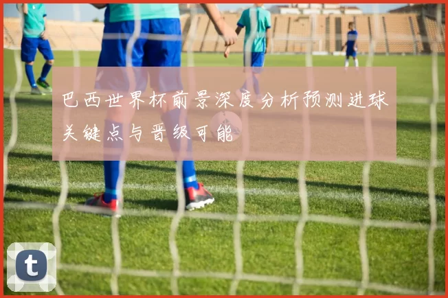 巴西世界杯前景深度分析预测进球关键点与晋级可能