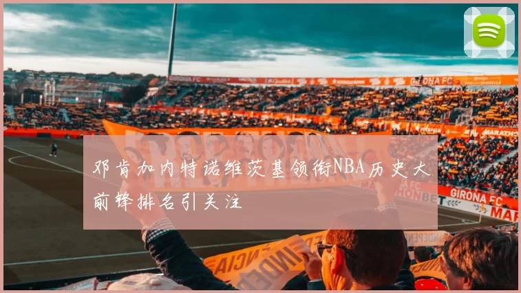 邓肯加内特诺维茨基领衔NBA历史大前锋排名引关注