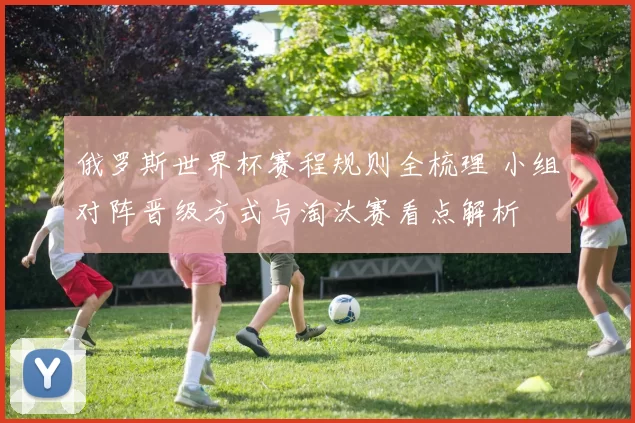 俄罗斯世界杯赛程规则全梳理 小组对阵晋级方式与淘汰赛看点解析