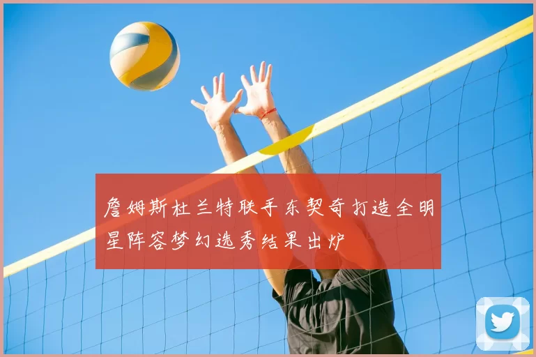 詹姆斯杜兰特联手东契奇打造全明星阵容梦幻选秀结果出炉