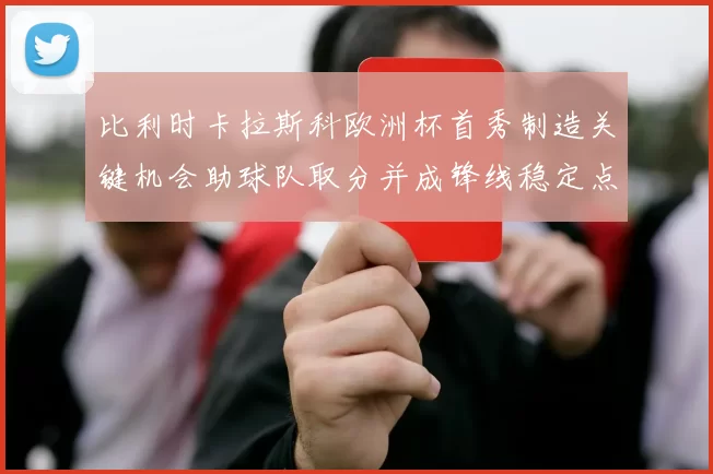 比利时卡拉斯科欧洲杯首秀制造关键机会助球队取分并成锋线稳定点