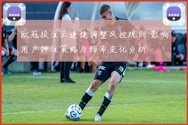 欧冠投注云速捷调整风控规则 影响用户押注策略与赔率变化分析