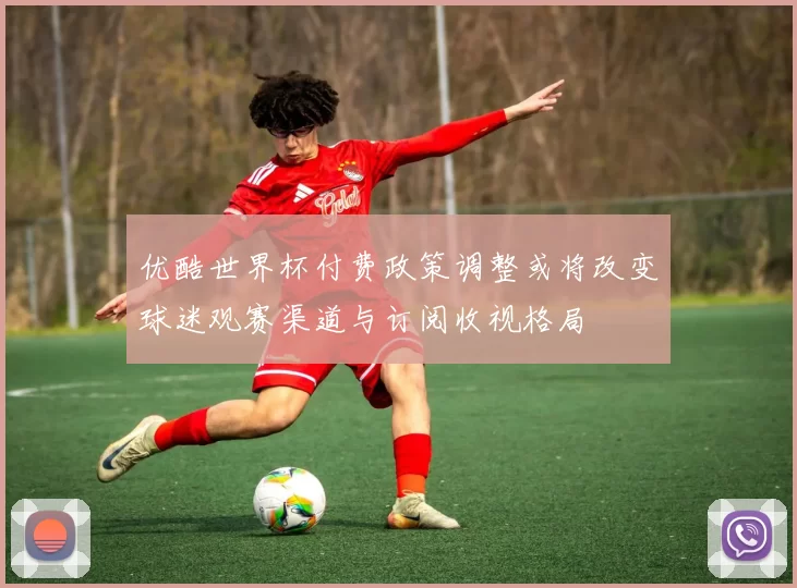 优酷世界杯付费政策调整或将改变球迷观赛渠道与订阅收视格局