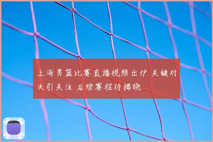 上海男篮比赛直播视频出炉 关键对决引关注 后续赛程待揭晓