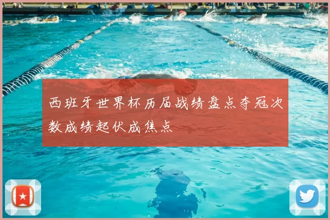 西班牙世界杯历届战绩盘点夺冠次数成绩起伏成焦点