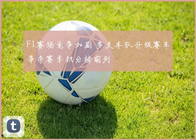 F1赛场竞争加剧 多支车队升级赛车争夺赛季积分榜前列