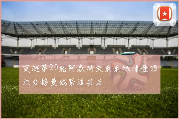 英超第20轮阿森纳失利利物浦登顶积分榜曼城紧追其后