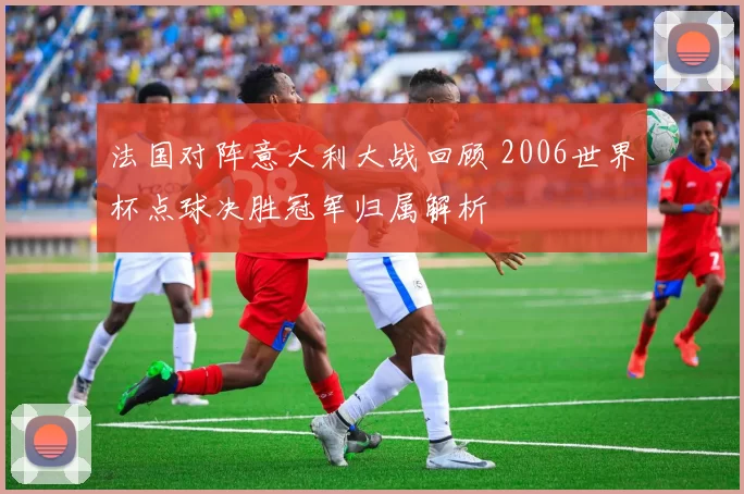 法国对阵意大利大战回顾 2006世界杯点球决胜冠军归属解析