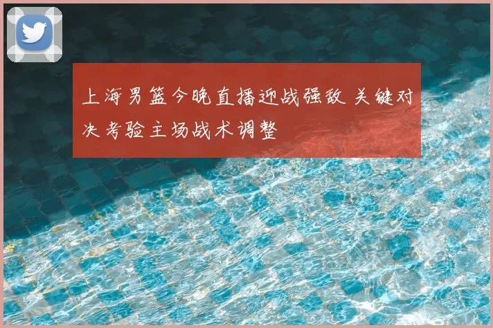 上海男篮今晚直播迎战强敌 关键对决考验主场战术调整