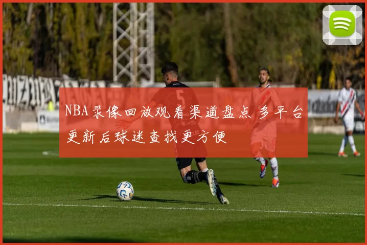 NBA录像回放观看渠道盘点 多平台更新后球迷查找更方便