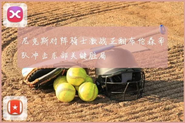 尼克斯对阵骑士激战正酣布伦森率队冲击东部关键胜局