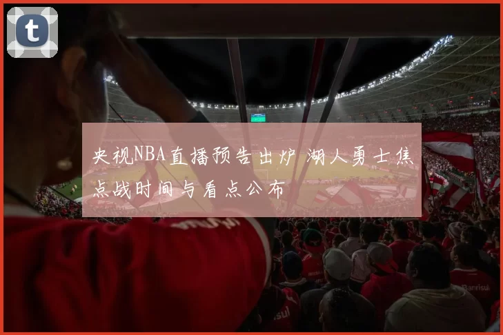 央视NBA直播预告出炉 湖人勇士焦点战时间与看点公布