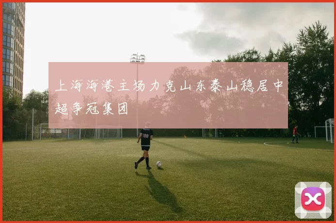 上海海港主场力克山东泰山稳居中超争冠集团