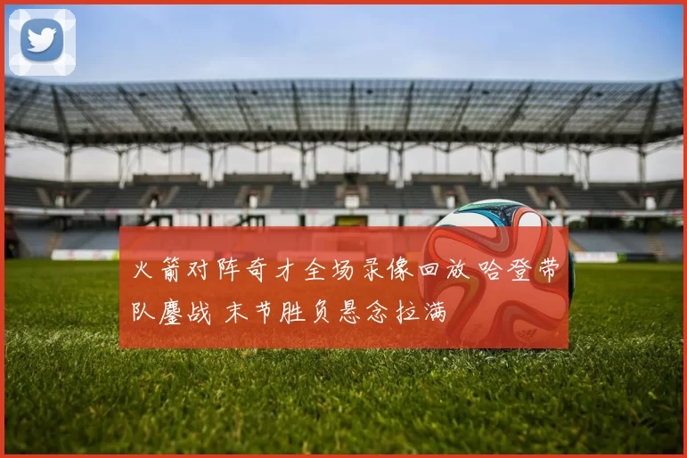 火箭对阵奇才全场录像回放 哈登带队鏖战 末节胜负悬念拉满