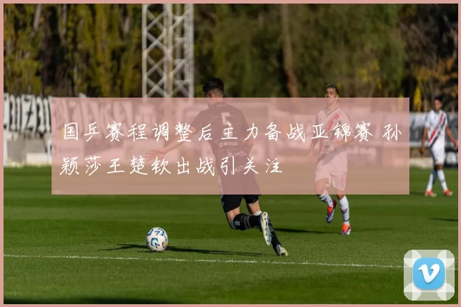 国乒赛程调整后主力备战亚锦赛 孙颖莎王楚钦出战引关注