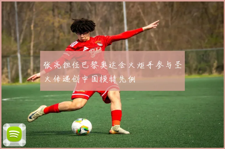张亮担任巴黎奥运会火炬手参与圣火传递创中国模特先例