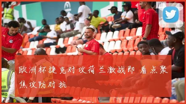 欧洲杯捷克对攻荷兰激战即 看点聚焦攻防对抗