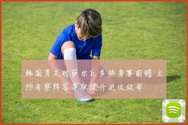 韩国男足对萨尔瓦多热身赛前瞻 主帅考察阵容争取提升进攻效率