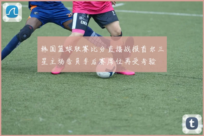 韩国篮球联赛比分直播战报首尔三星主场告负季后赛席位再受考验