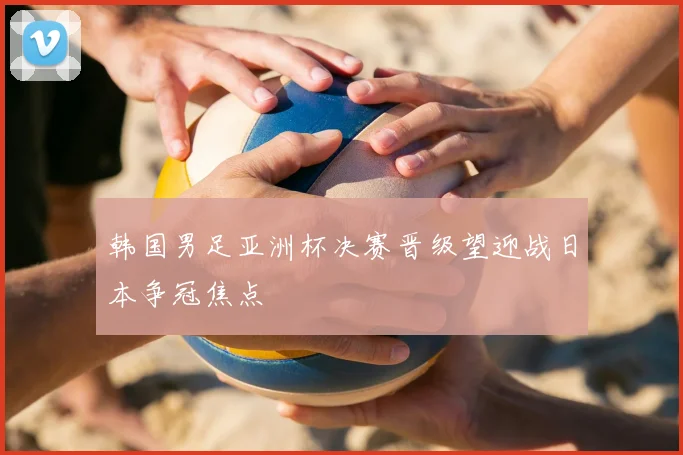 韩国男足亚洲杯决赛晋级望迎战日本争冠焦点