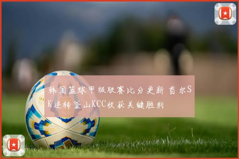 韩国篮球甲级联赛比分更新 首尔SK逆转釜山KCC收获关键胜利