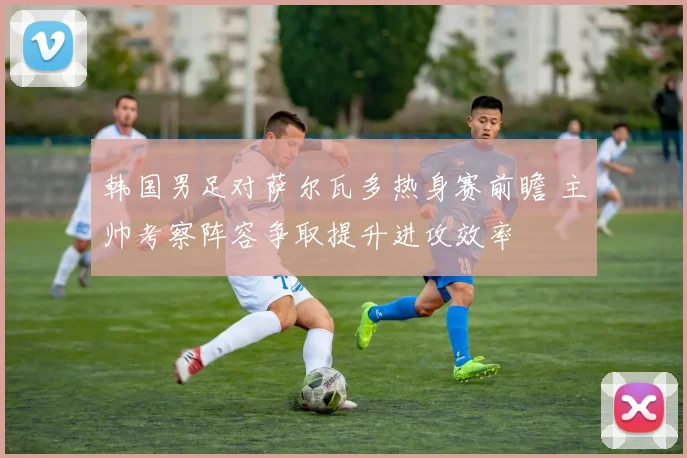 韩国男足对萨尔瓦多热身赛前瞻 主帅考察阵容争取提升进攻效率
